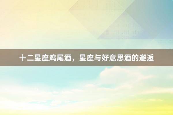 十二星座鸡尾酒，星座与好意思酒的邂逅